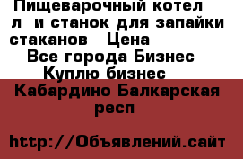 Пищеварочный котел 25 л. и станок для запайки стаканов › Цена ­ 250 000 - Все города Бизнес » Куплю бизнес   . Кабардино-Балкарская респ.